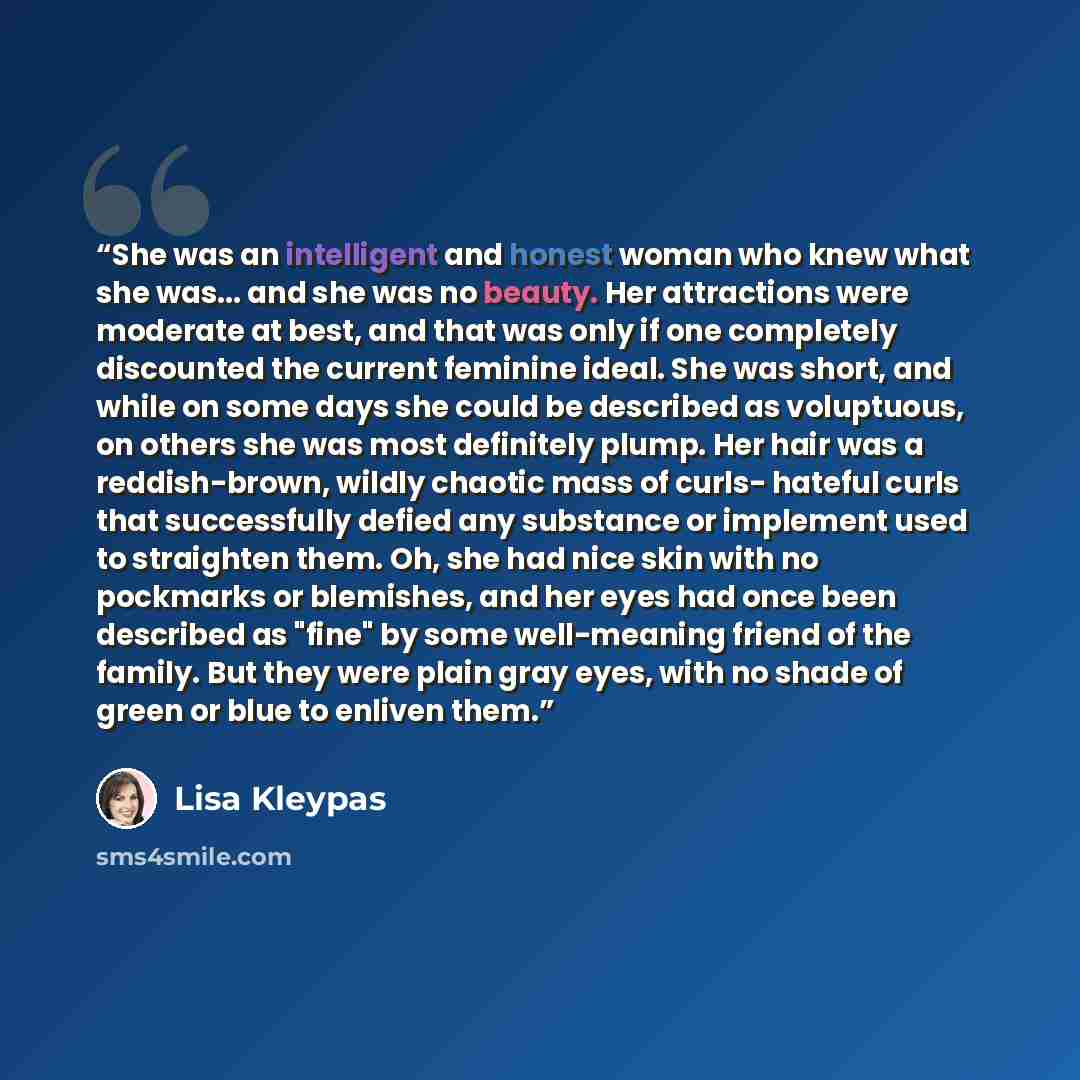 “She was an intelligent and honest woman who knew what she was... and she was no beauty. Her attractions were moderate at best, and that was only if one completely discounted the current feminine ideal. She was short, and while on some days she could be described as voluptuous, on others she was…” quote by Lisa Kleypas