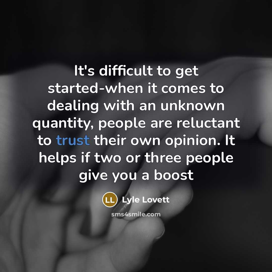 “It's difficult to get started-when it comes to dealing with an unknown quantity, people are reluctant to trust their own opinion. It helps if two or three people give you a boost” quote by Lyle Lovett