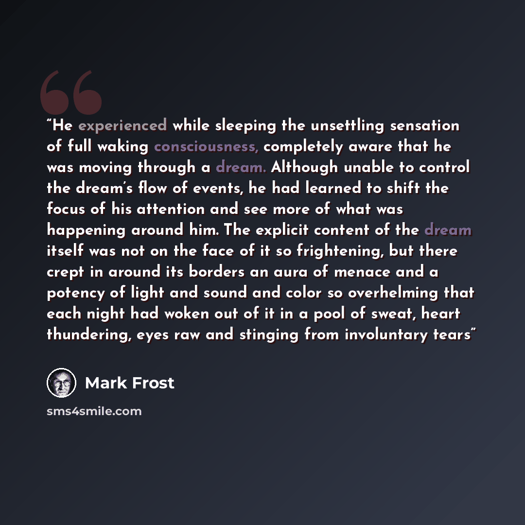 “He experienced while sleeping the unsettling sensation of full waking consciousness, completely aware that he was moving through a dream. Although unable to control the dream’s flow of events, he had learned to shift the focus of his attention and see more of what was happening around him. The…” quote by Mark Frost