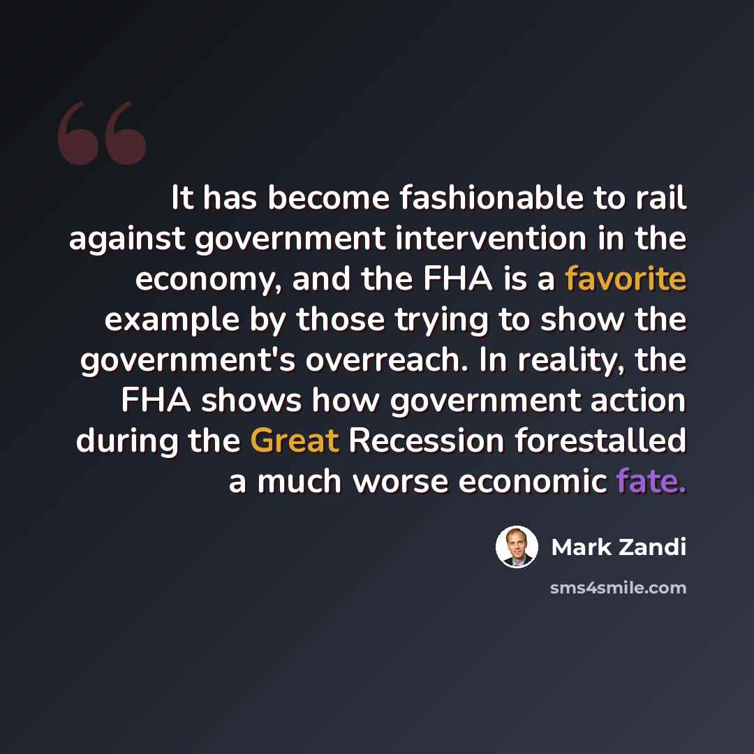 “It has become fashionable to rail against government intervention in the economy, and the FHA is a favorite example by those trying to show the government's overreach. In reality, the FHA shows how government action during the Great Recession forestalled a much worse economic fate.” quote by Mark Zandi