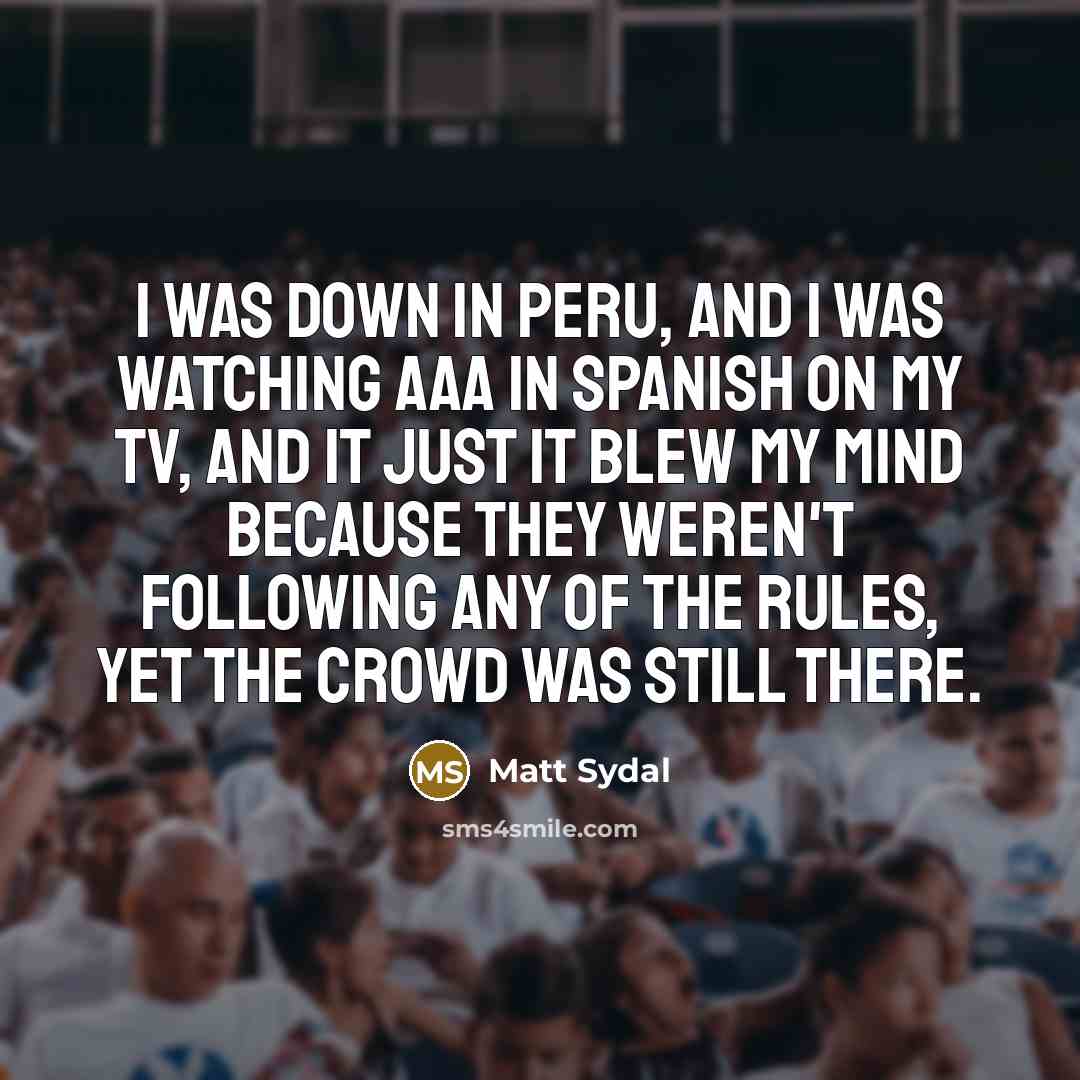“I was down in Peru, and I was watching AAA in Spanish on my TV, and it just it blew my mind because they weren't following any of the rules, yet the crowd was still there.” quote by Matt Sydal