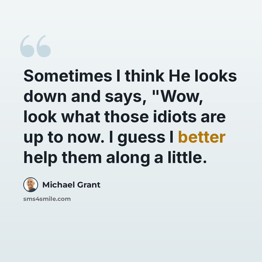 “Sometimes I think He looks down and says, "Wow, look what those idiots are up to now. I guess I better help them along a little.” quote by Michael Grant
