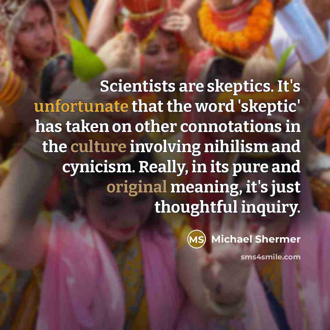 “Scientists are skeptics. It's unfortunate that the word 'skeptic' has taken on other connotations in the culture involving nihilism and cynicism. Really, in its pure and original meaning, it's just thoughtful inquiry.” quote by Michael Shermer