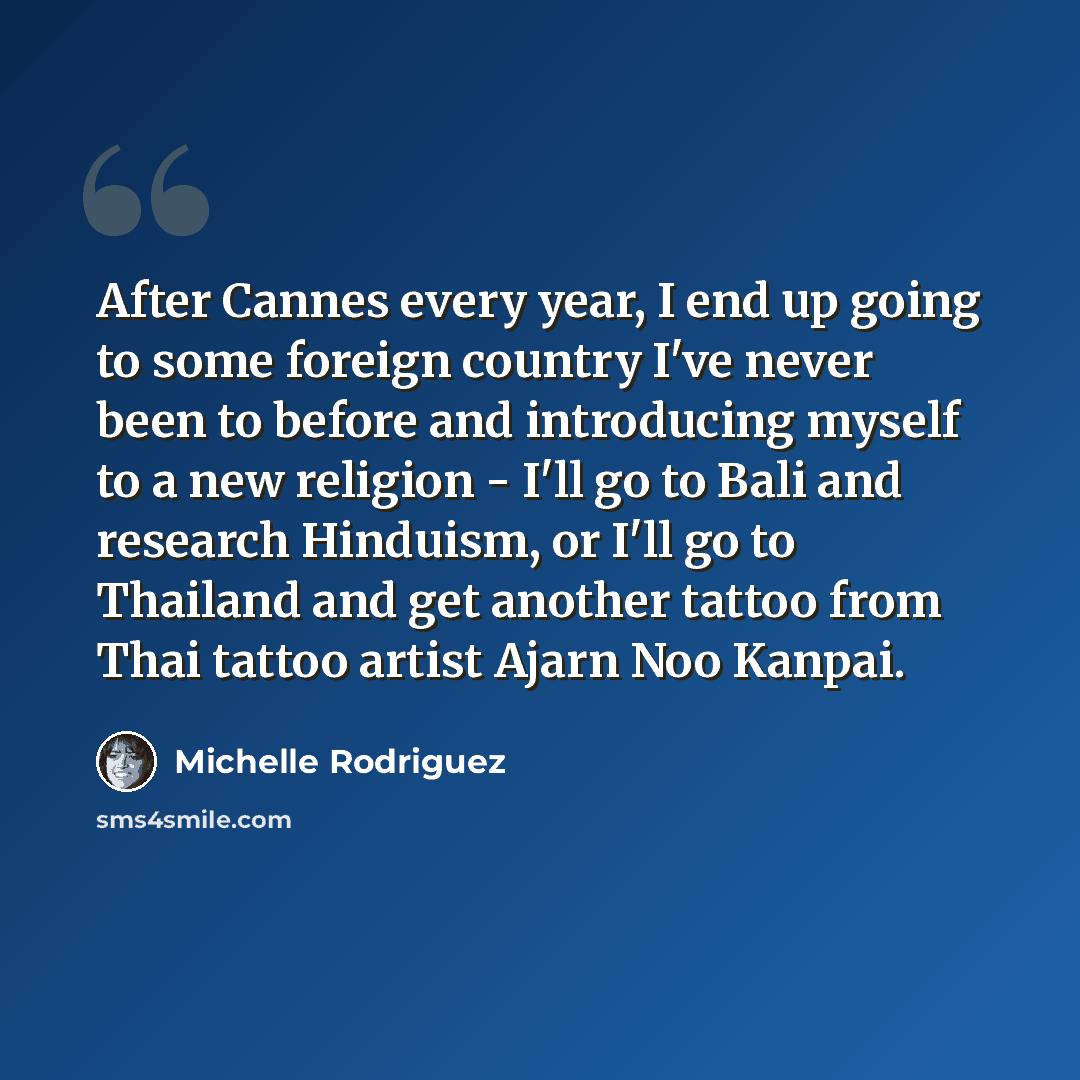 “After Cannes every year, I end up going to some foreign country I've never been to before and introducing myself to a new religion - I'll go to Bali and research Hinduism, or I'll go to Thailand and get another tattoo from Thai tattoo artist Ajarn Noo Kanpai.” quote by Michelle Rodriguez