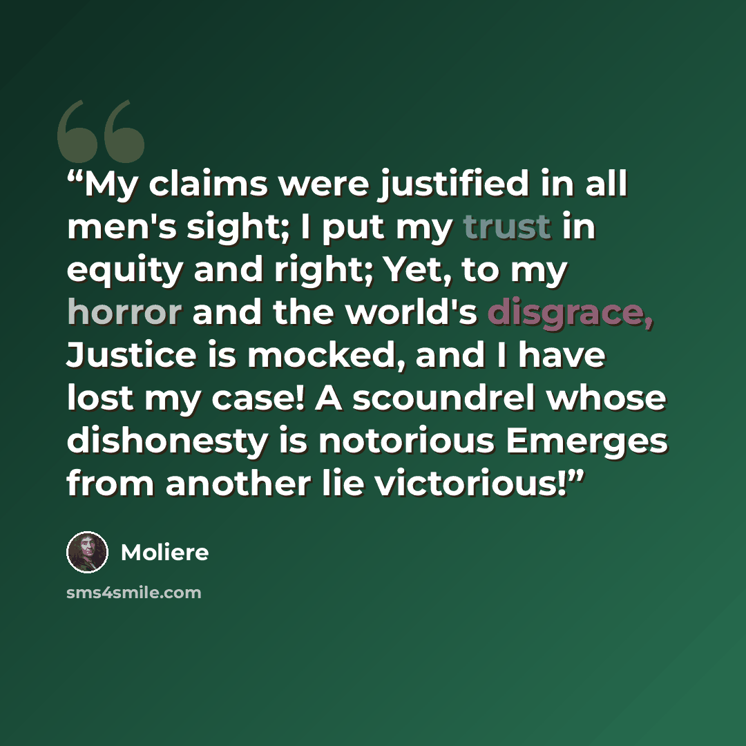 “My claims were justified in all men's sight; I put my trust in equity and right; Yet, to my horror and the world's disgrace, Justice is mocked, and I have lost my case! A scoundrel whose dishonesty is notorious Emerges from another lie victorious!” quote by Molière