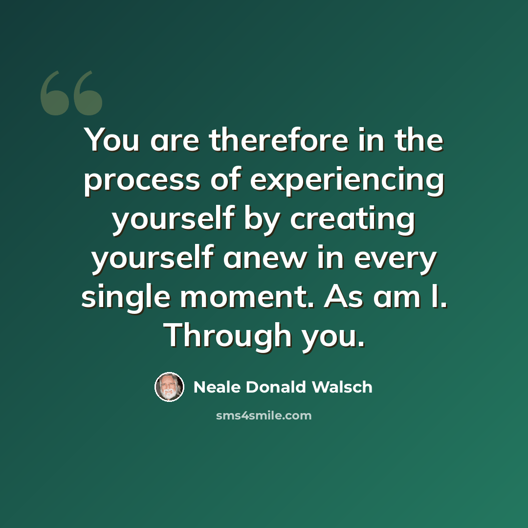 “You are therefore in the process of experiencing yourself by creating yourself anew in every single moment. As am I. Through you.” quote by Neale Donald Walsch