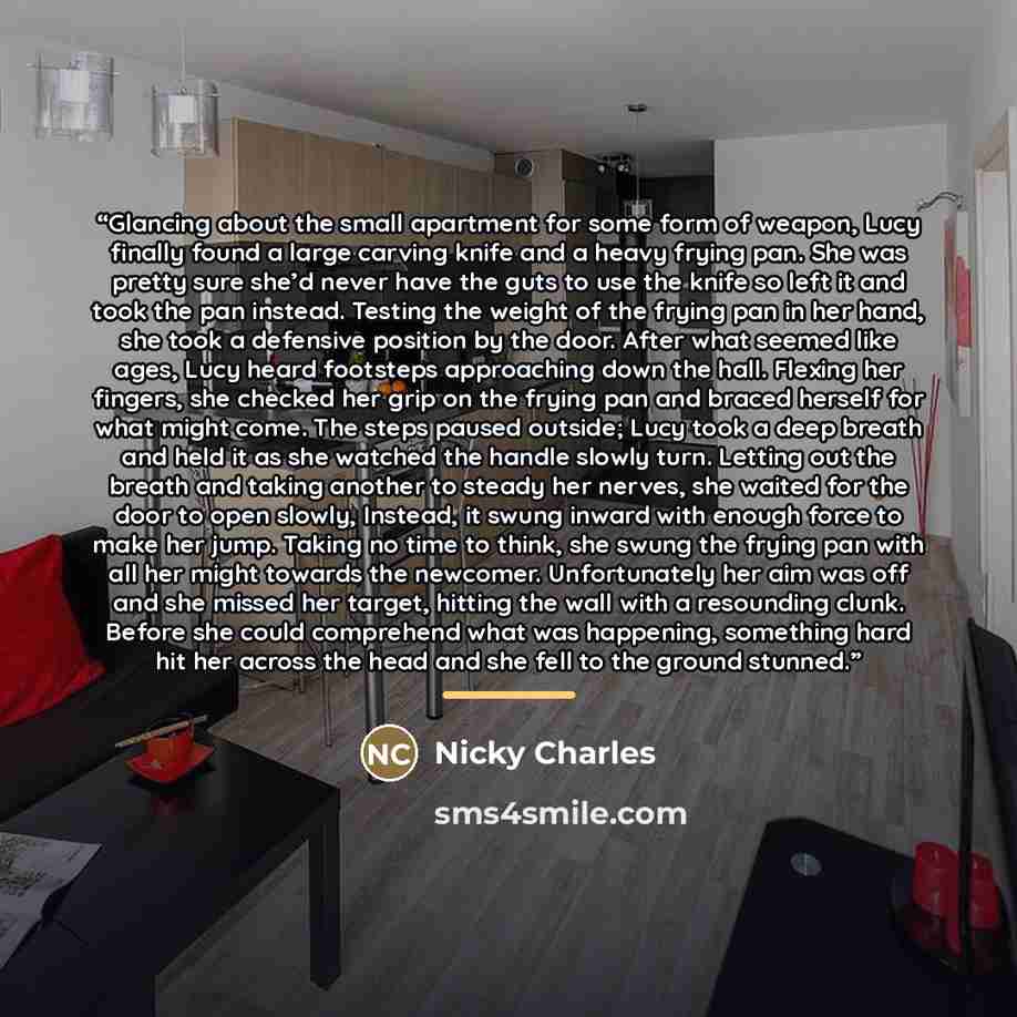 “Glancing about the small apartment for some form of weapon, Lucy finally found a large carving knife and a heavy frying pan. She was pretty sure she’d never have the guts to use the knife so left it and took the pan instead. Testing the weight of the frying pan in her hand, she took a defensive…” quote by Nicky Charles