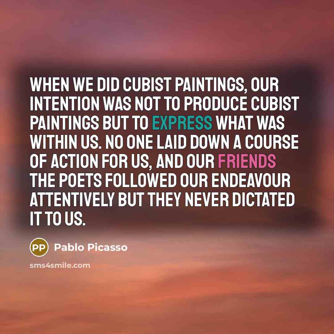 “When we did Cubist paintings, our intention was not to produce Cubist paintings but to express what was within us. No one laid down a course of action for us, and our friends the poets followed our endeavour attentively but they never dictated it to us.” quote by Pablo Picasso