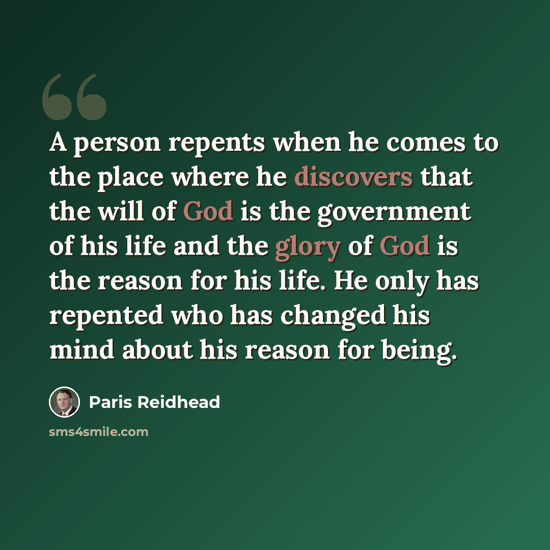 “A person repents when he comes to the place where he discovers that the will of God is the government of his life and the glory of God is the reason for his life. He only has repented who has changed his mind about his reason for being.” quote by Paris Reidhead