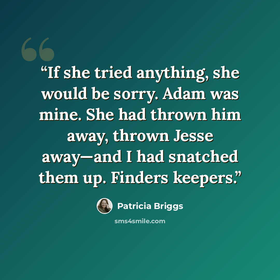 “If she tried anything, she would be sorry. Adam was mine. She had thrown him away, thrown Jesse away—and I had snatched them up. Finders keepers.” quote by Patricia Briggs