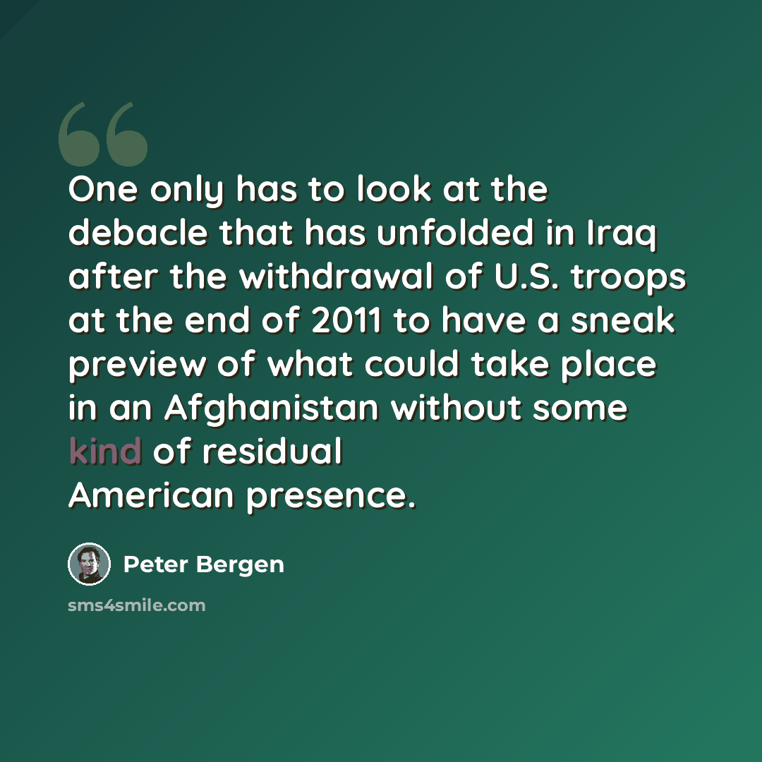 “One only has to look at the debacle that has unfolded in Iraq after the withdrawal of U.S. troops at the end of 2011 to have a sneak preview of what could take place in an Afghanistan without some kind of residual American presence.” quote by Peter Bergen