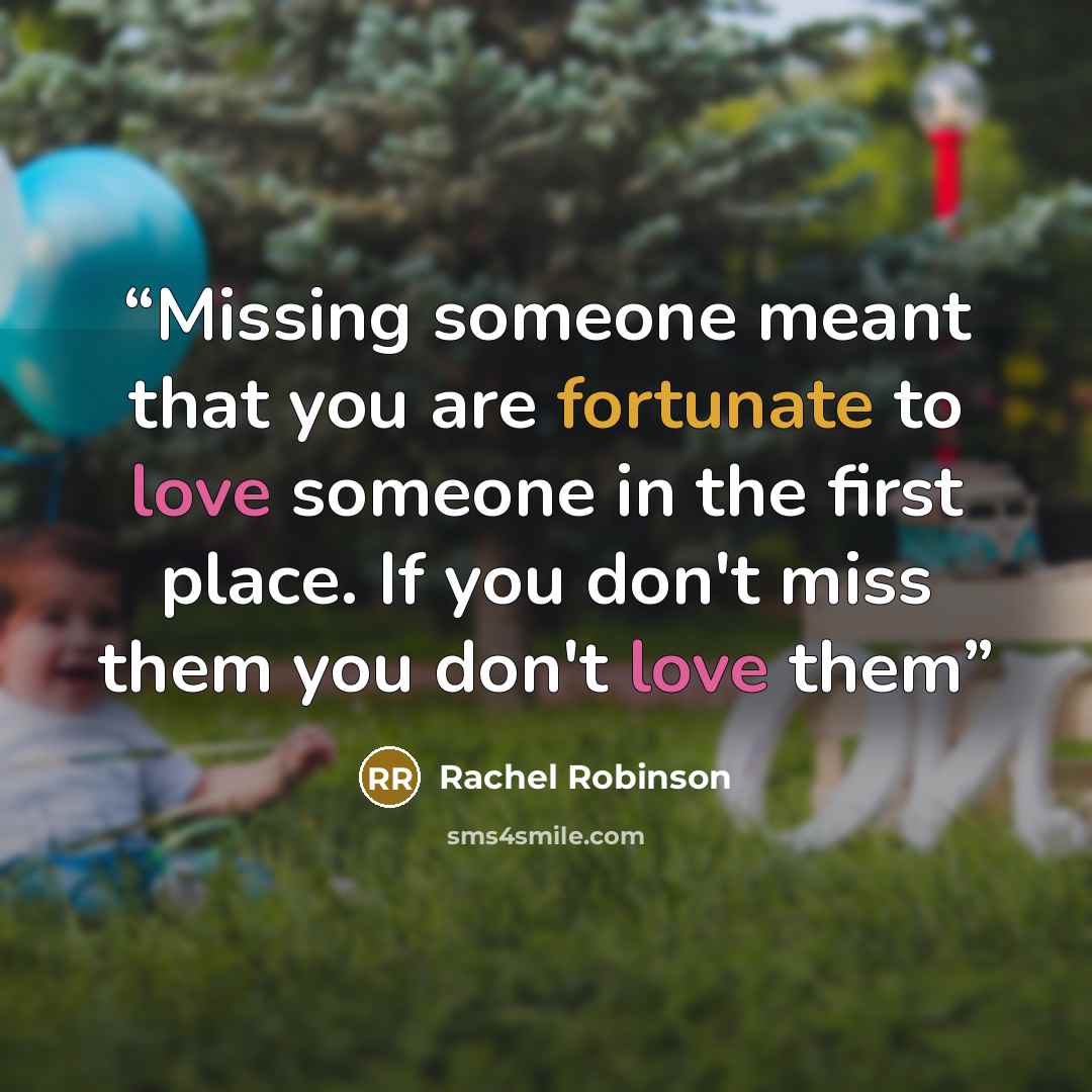 “Missing someone meant that you are fortunate to love someone in the first place. If you don't miss them you don't love them” quote by Rachel Robinson