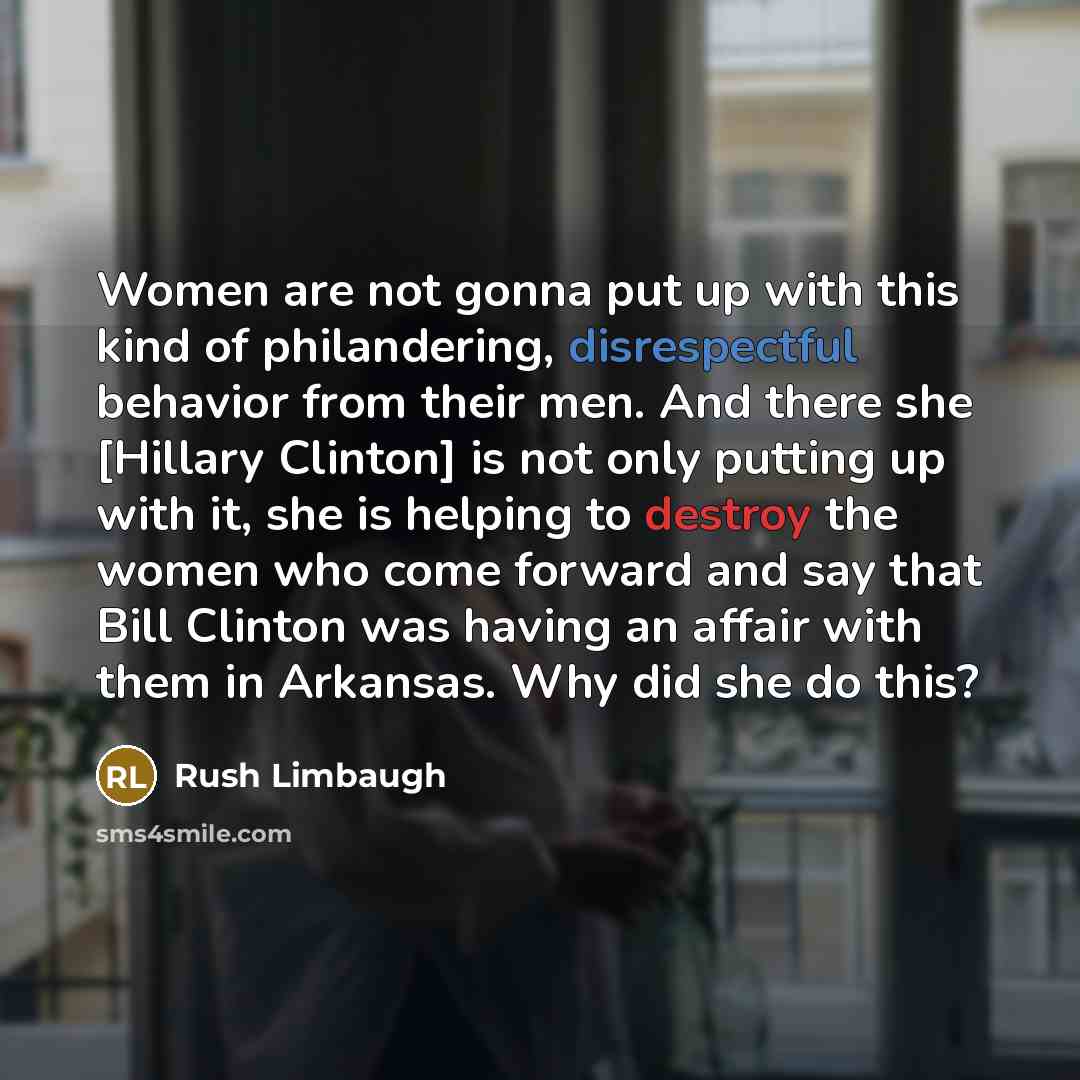 “Women are not gonna put up with this kind of philandering, disrespectful behavior from their men. And there she [Hillary Clinton] is not only putting up with it, she is helping to destroy the women who come forward and say that Bill Clinton was having an affair with them in Arkansas. Why did she…” quote by Rush Limbaugh