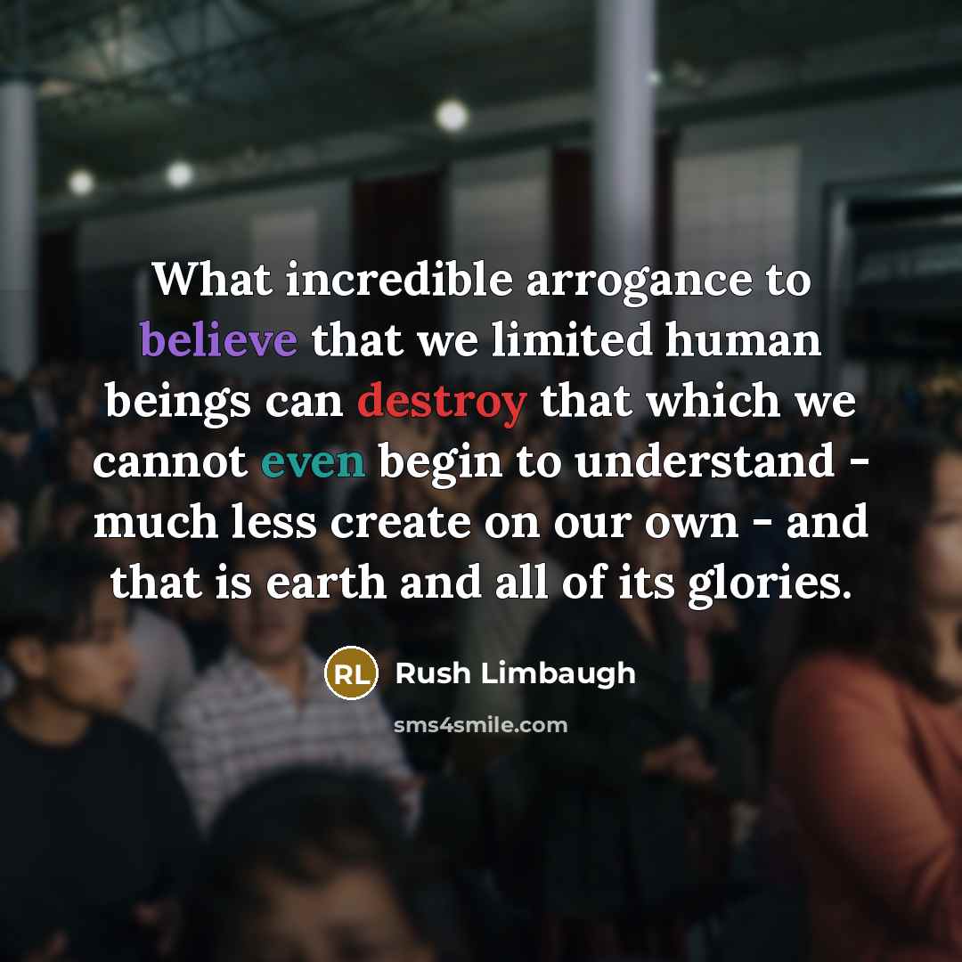 “What incredible arrogance to believe that we limited human beings can destroy that which we cannot even begin to understand - much less create on our own - and that is earth and all of its glories.” quote by Rush Limbaugh