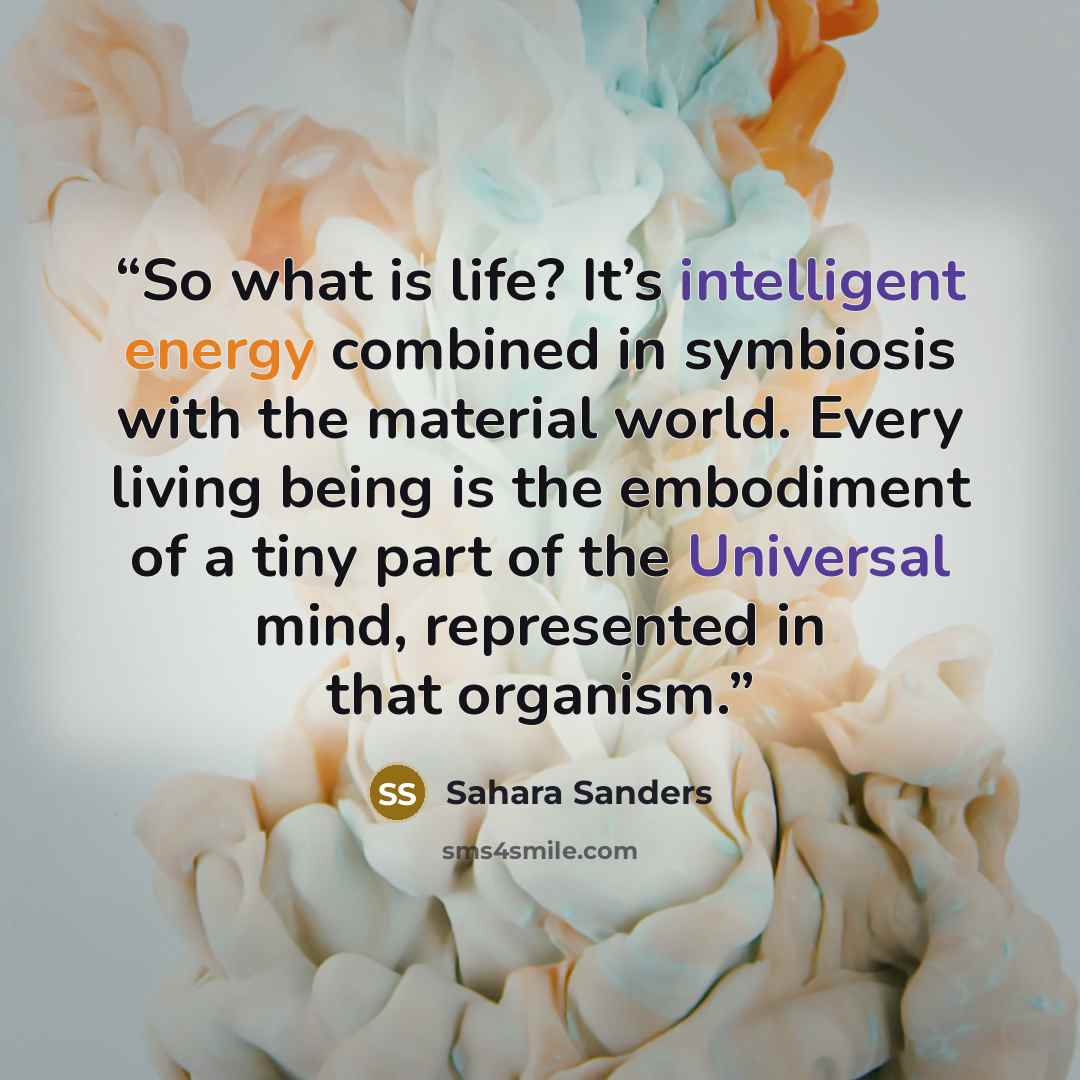 “So what is life? It’s intelligent energy combined in symbiosis with the material world. Every living being is the embodiment of a tiny part of the Universal mind, represented in that organism.” quote by Sahara Sanders