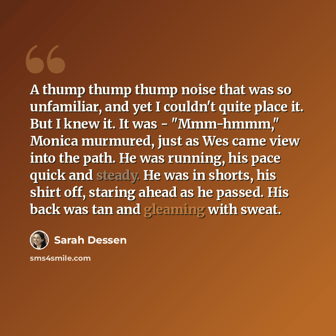 “A thump thump thump noise that was so unfamiliar, and yet I couldn't quite place it. But I knew it. It was - "Mmm-hmmm," Monica murmured, just as Wes came view into the path. He was running, his pace quick and steady. He was in shorts, his shirt off, staring ahead as he passed. His back was tan…” quote by Sarah Dessen