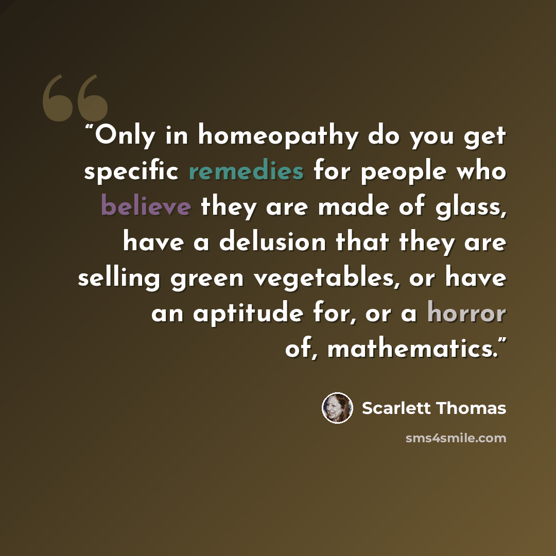 “Only in homeopathy do you get specific remedies for people who believe they are made of glass, have a delusion that they are selling green vegetables, or have an aptitude for, or a horror of, mathematics.” quote by Scarlett Thomas