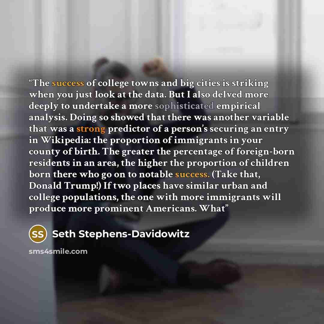 “The success of college towns and big cities is striking when you just look at the data. But I also delved more deeply to undertake a more sophisticated empirical analysis. Doing so showed that there was another variable that was a strong predictor of a person’s securing an entry in Wikipedia: the…” quote by Seth Stephens-Davidowitz