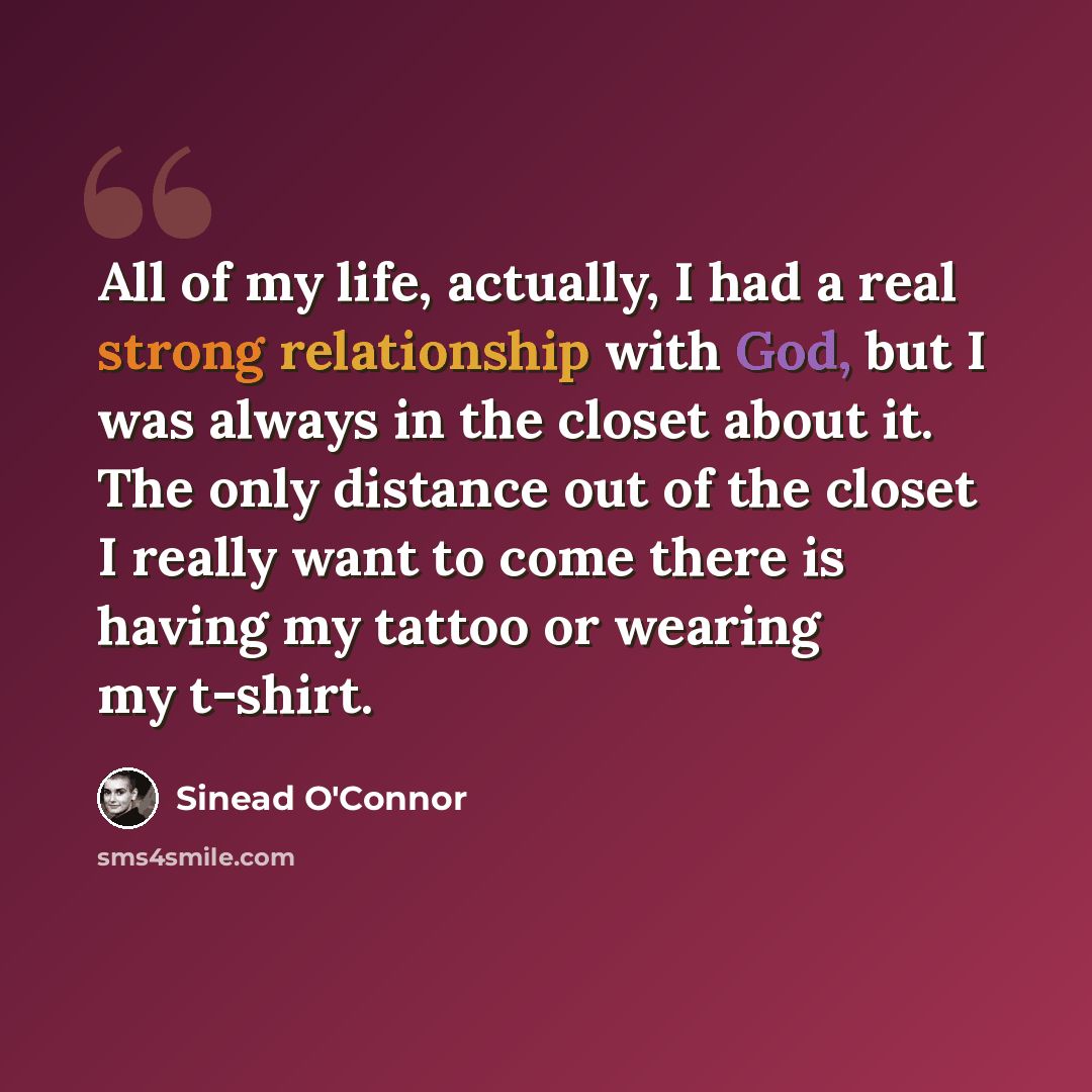“All of my life, actually, I had a real strong relationship with God, but I was always in the closet about it. The only distance out of the closet I really want to come there is having my tattoo or wearing my t-shirt.” quote by Sinead O'Connor