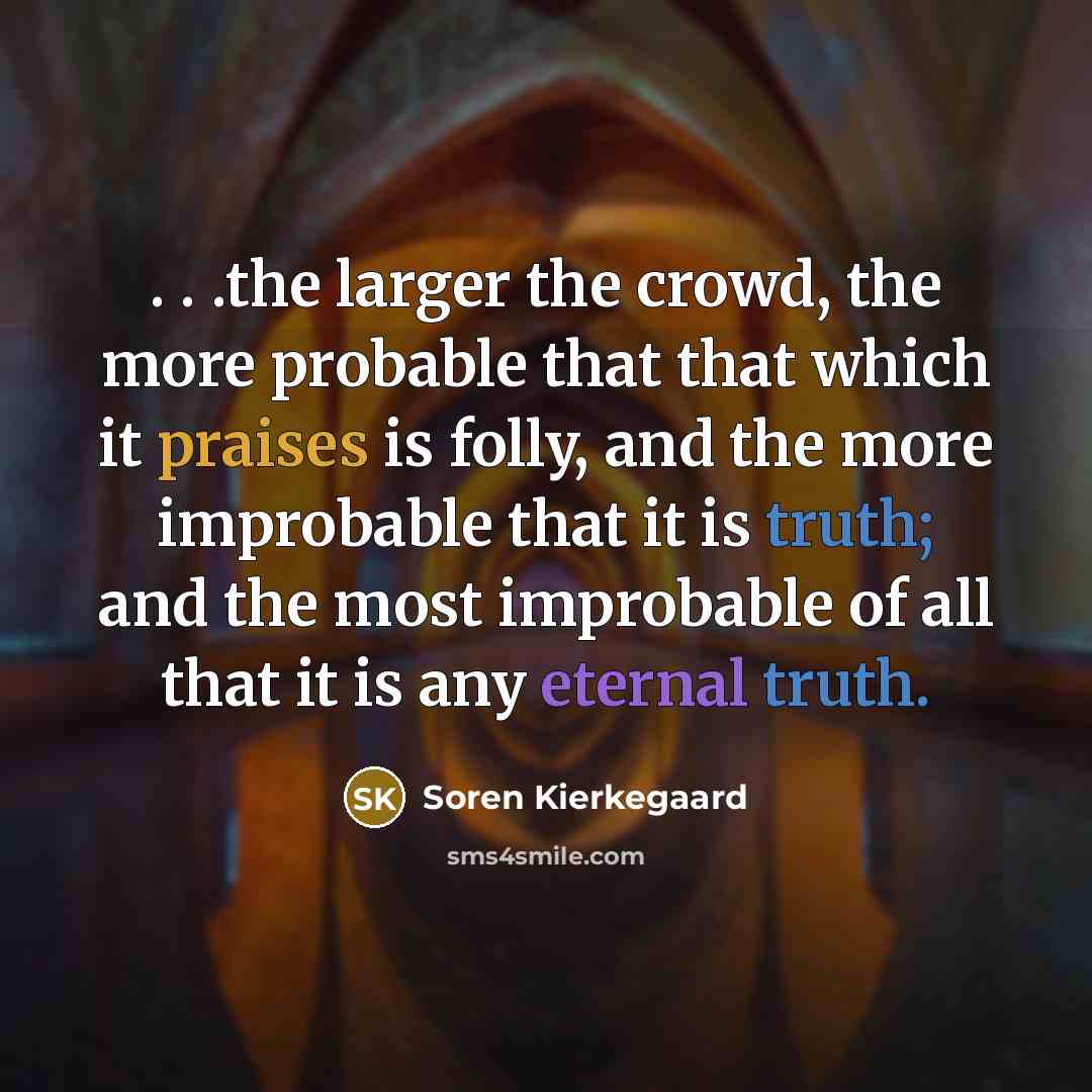“. . .the larger the crowd, the more probable that that which it praises is folly, and the more improbable that it is truth; and the most improbable of all that it is any eternal truth.” quote by Soren Kierkegaard