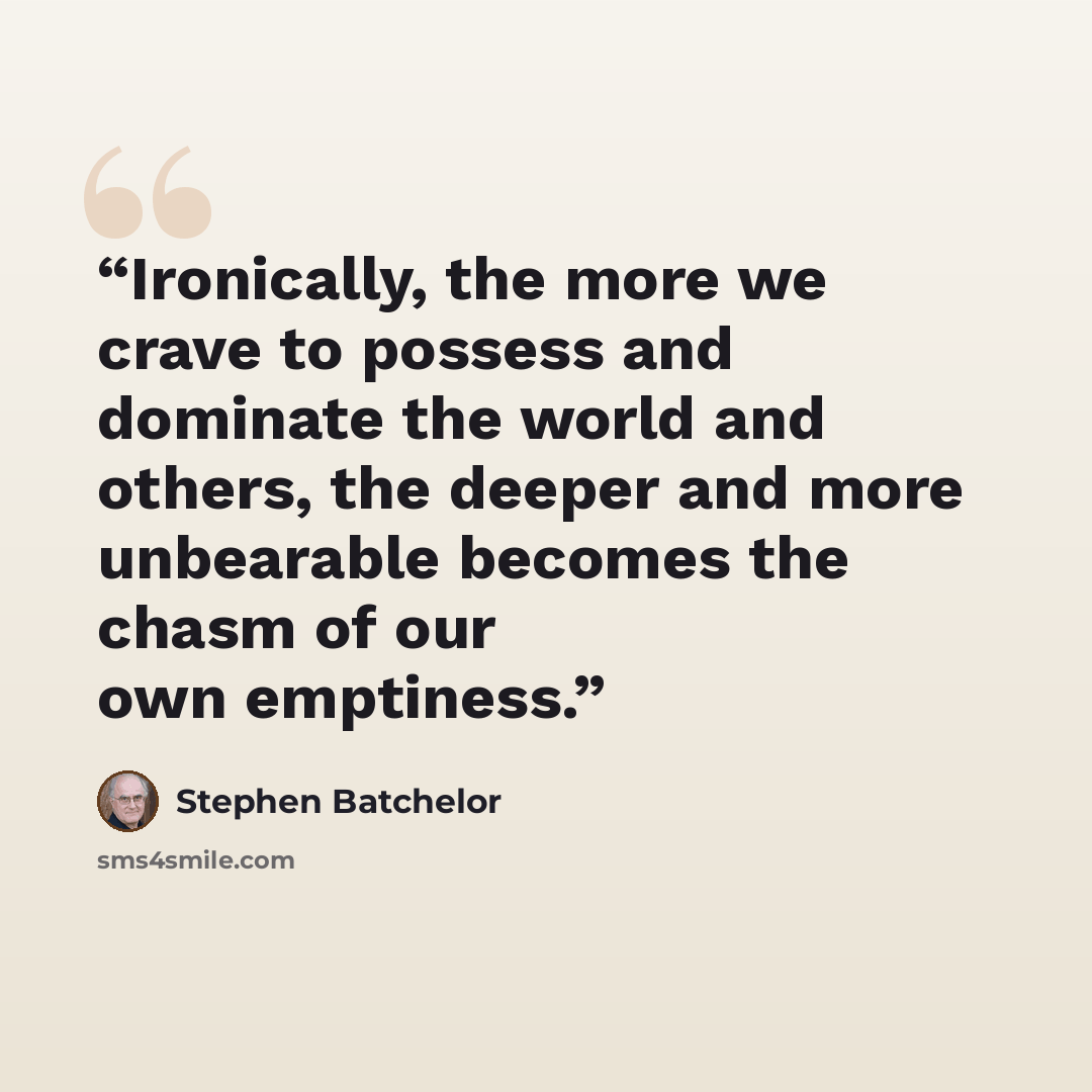 “Ironically, the more we crave to possess and dominate the world and others, the deeper and more unbearable becomes the chasm of our own emptiness.” quote by Stephen Batchelor