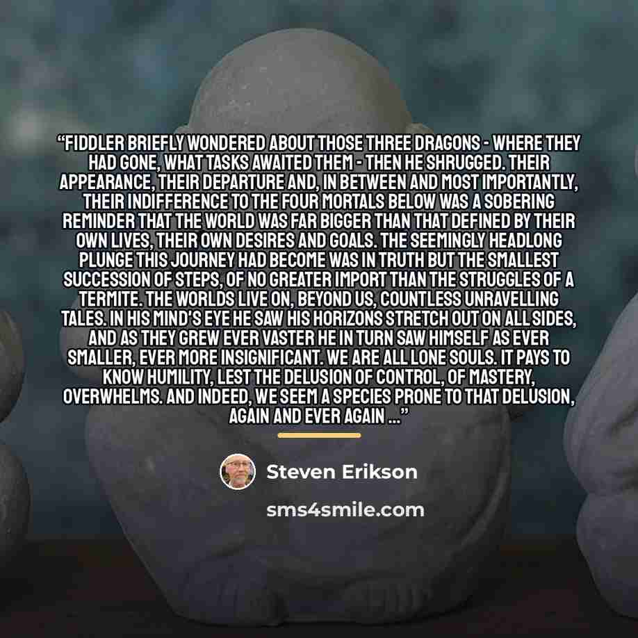 “Fiddler briefly wondered about those three dragons - where they had gone, what tasks awaited them - then he shrugged. Their appearance, their departure and, in between and most importantly, their indifference to the four mortals below was a sobering reminder that the world was far bigger than that…” quote by Steven Erikson