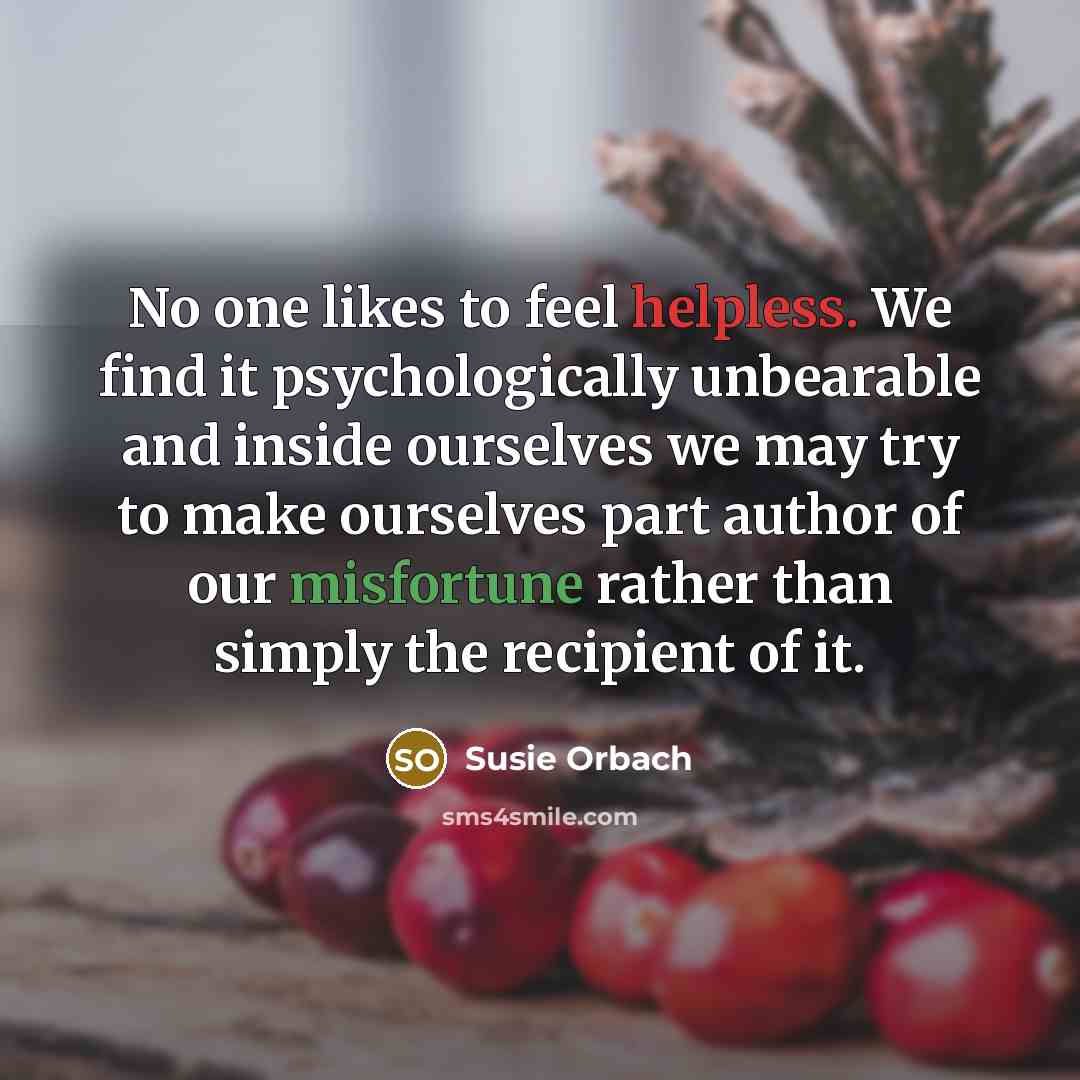 “No one likes to feel helpless. We find it psychologically unbearable and inside ourselves we may try to make ourselves part author of our misfortune rather than simply the recipient of it.” quote by Susie Orbach