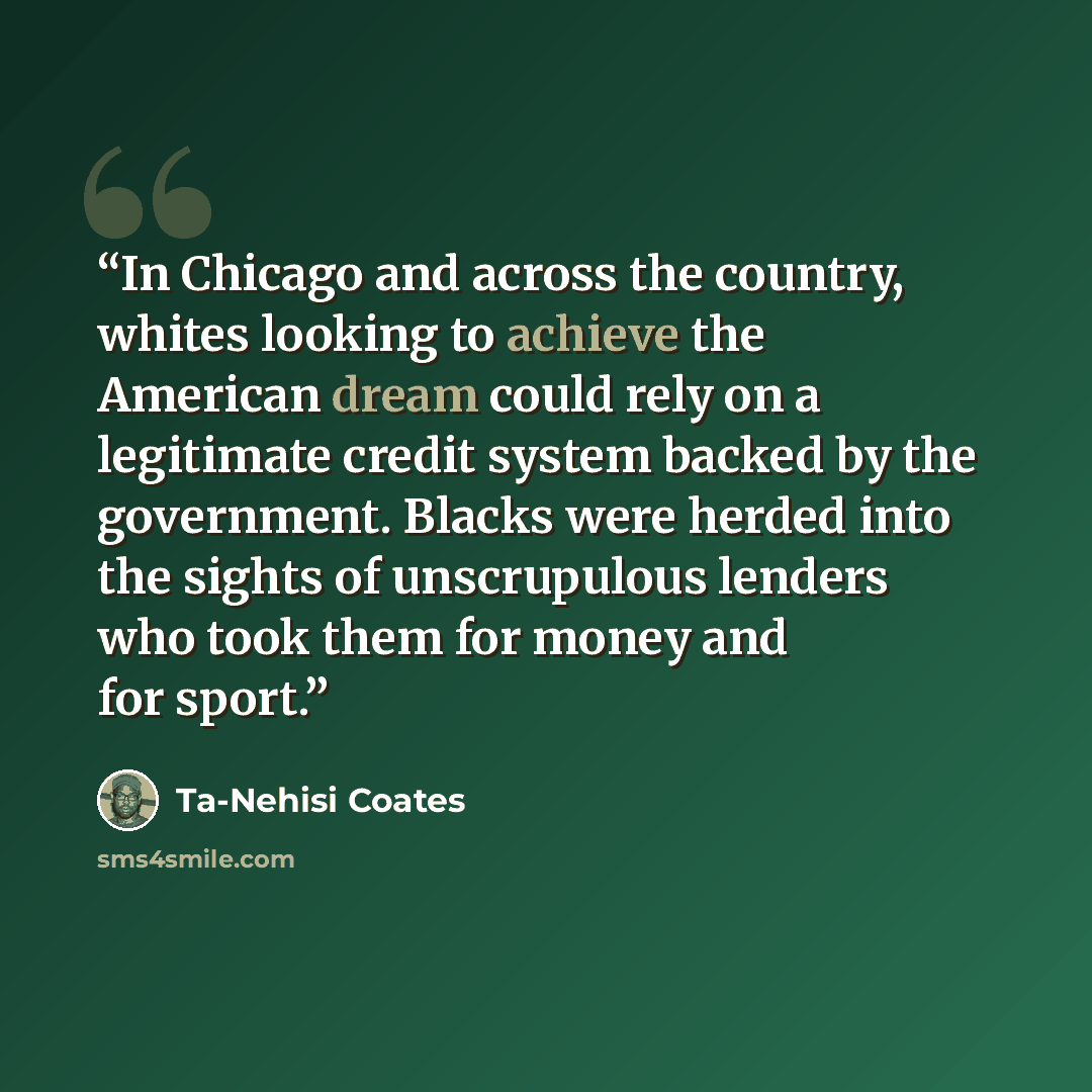 “In Chicago and across the country, whites looking to achieve the American dream could rely on a legitimate credit system backed by the government. Blacks were herded into the sights of unscrupulous lenders who took them for money and for sport.” quote by Ta-Nehisi Coates