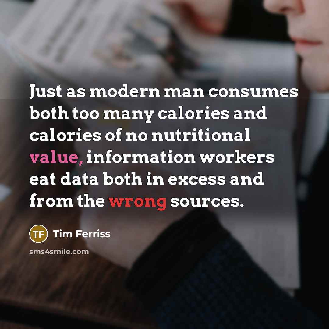 “Just as modern man consumes both too many calories and calories of no nutritional value, information workers eat data both in excess and from the wrong sources.” quote by Tim Ferriss