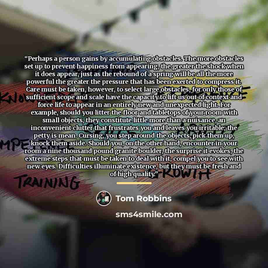 “Perhaps a person gains by accumulating obstacles. The more obstacles set up to prevent happiness from appearing, the greater the shock when it does appear, just as the rebound of a spring will be all the more powerful the greater the pressure that has been exerted to compress it. Care must be…” quote by Tom Robbins