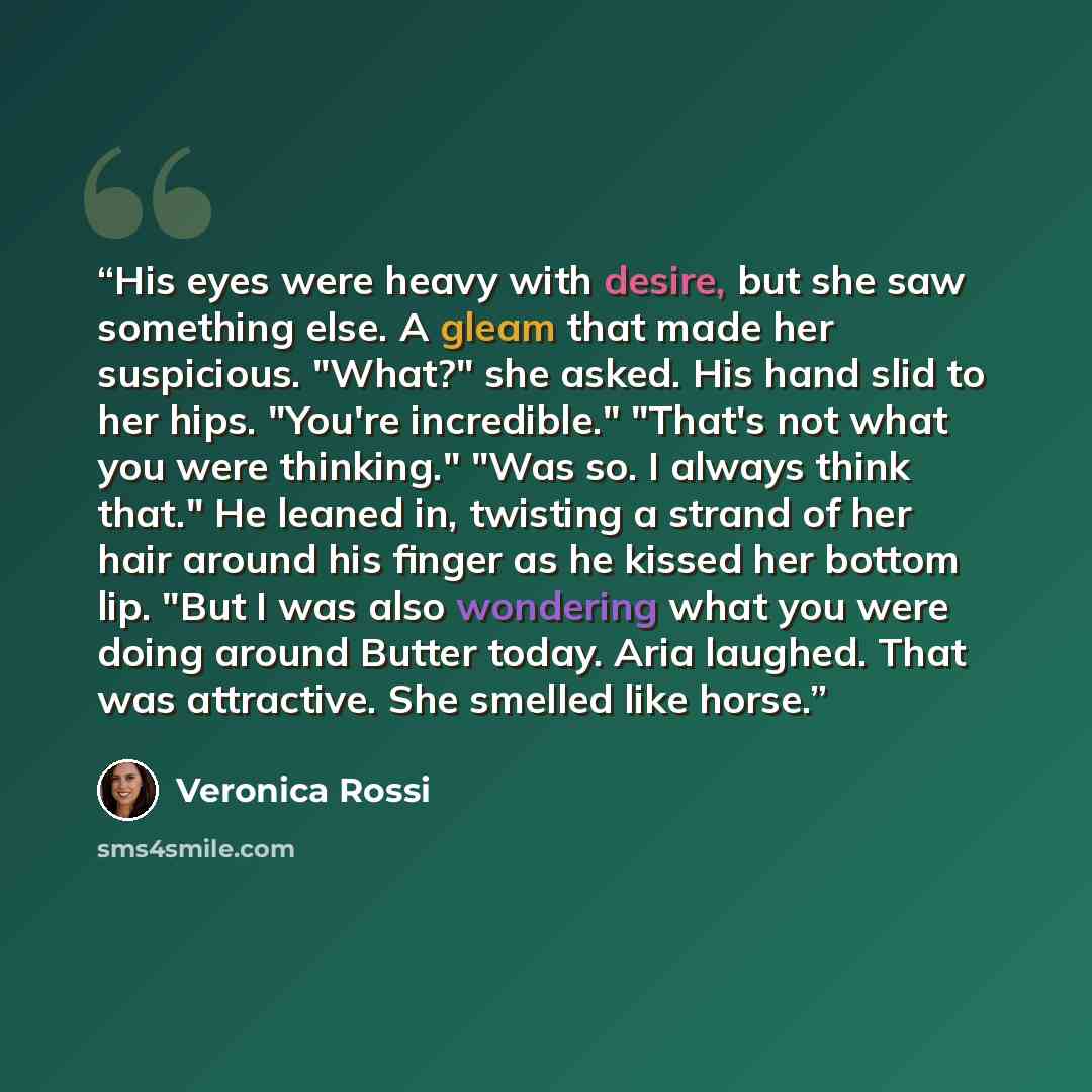 “His eyes were heavy with desire, but she saw something else. A gleam that made her suspicious. "What?" she asked. His hand slid to her hips. "You're incredible." "That's not what you were thinking." "Was so. I always think that." He leaned in, twisting a strand of her hair around his finger as he…” quote by Veronica Rossi