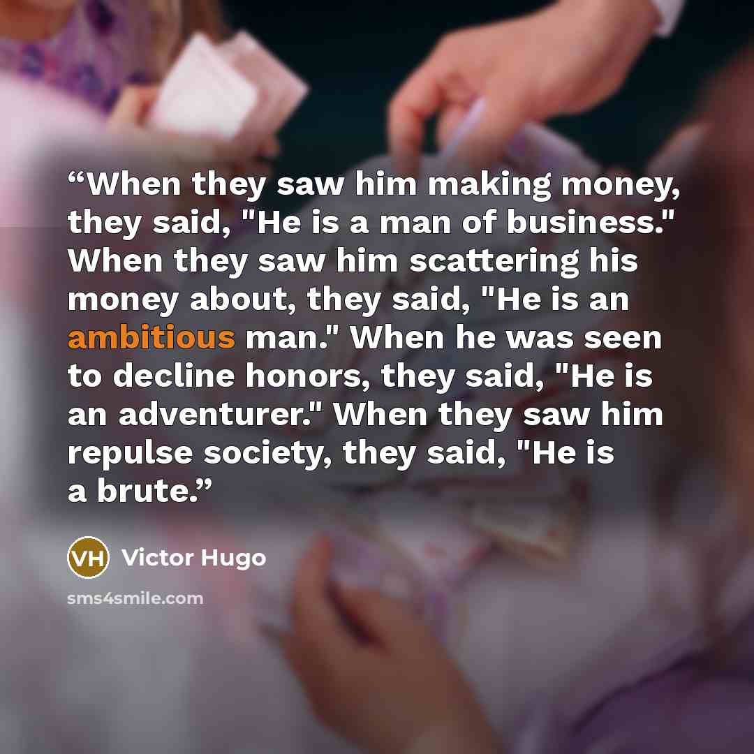 “When they saw him making money, they said, "He is a man of business." When they saw him scattering his money about, they said, "He is an ambitious man." When he was seen to decline honors, they said, "He is an adventurer." When they saw him repulse society, they said, "He is a brute.” quote by Victor Hugo