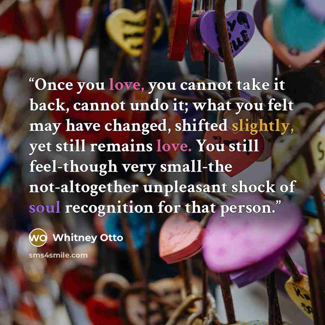 “Once you love, you cannot take it back, cannot undo it; what you felt may have changed, shifted slightly, yet still remains love. You still feel-though very small-the not-altogether unpleasant shock of soul recognition for that person.” quote by Whitney Otto