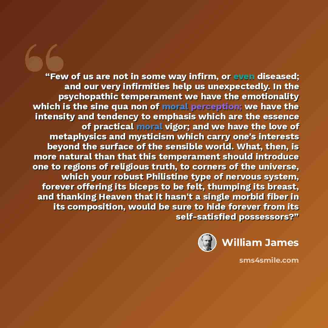 “Few of us are not in some way infirm, or even diseased; and our very infirmities help us unexpectedly. In the psychopathic temperament we have the emotionality which is the sine qua non of moral perception; we have the intensity and tendency to emphasis which are the essence of practical moral…” quote by William James