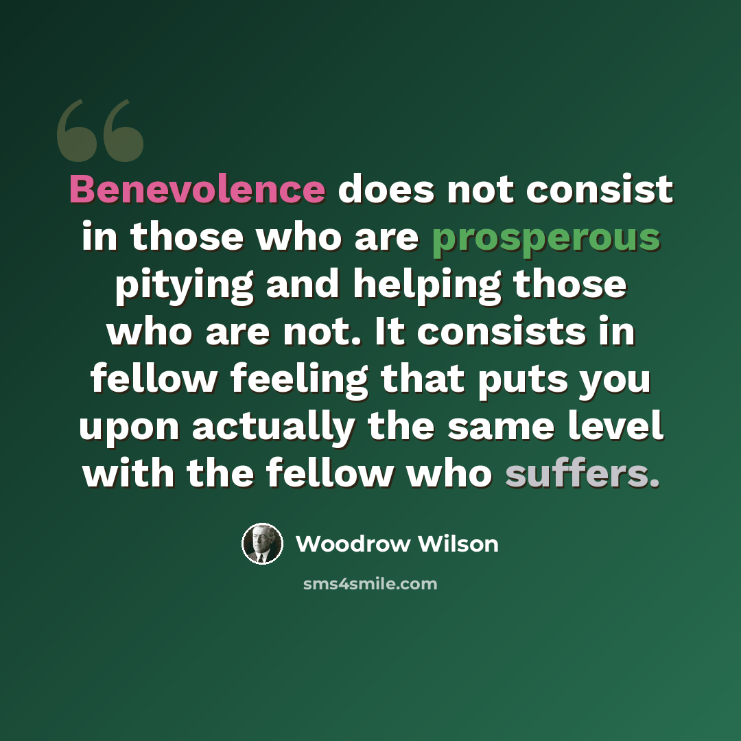 “Benevolence does not consist in those who are prosperous pitying and helping those who are not. It consists in fellow feeling that puts you upon actually the same level with the fellow who suffers.” quote by Woodrow Wilson