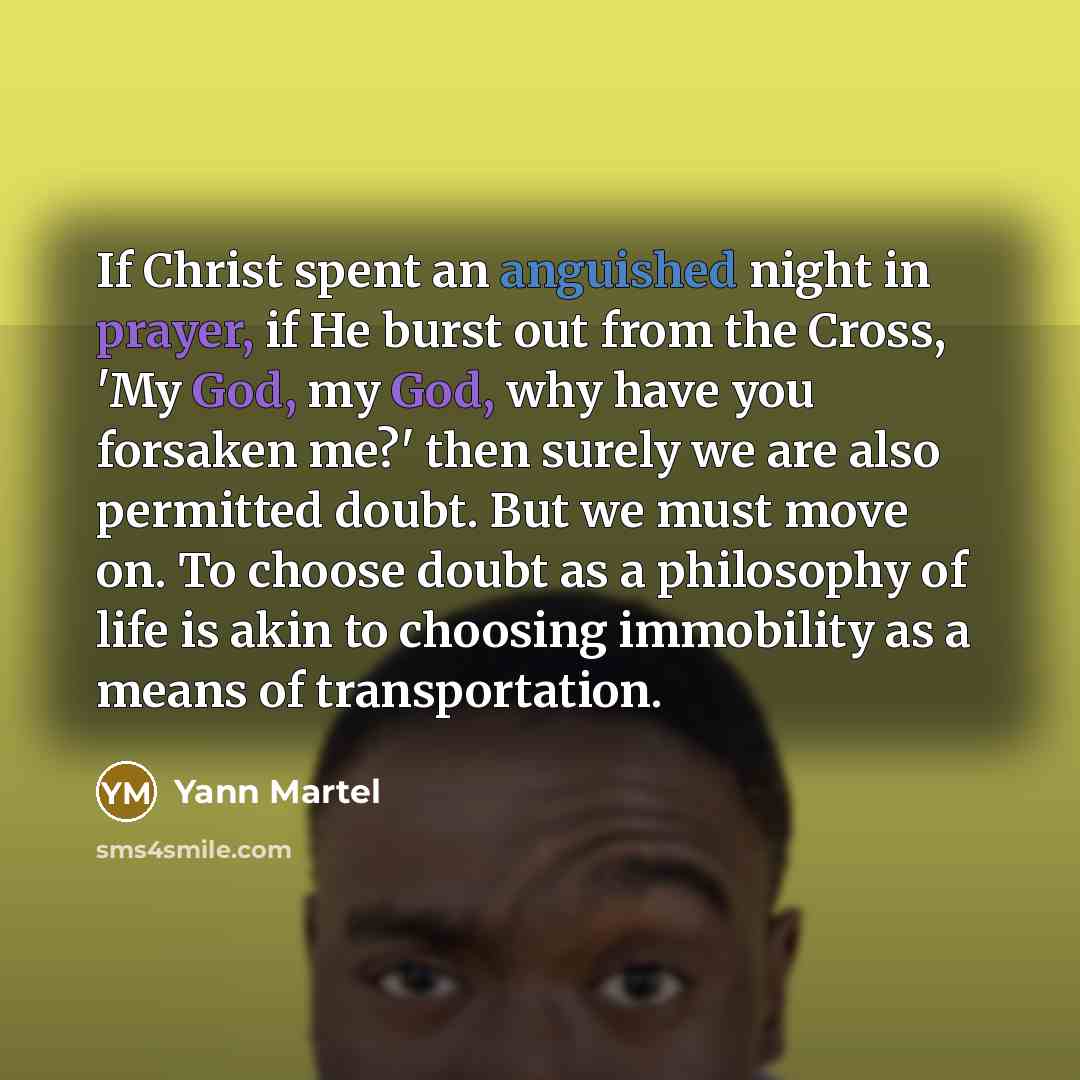 “If Christ spent an anguished night in prayer, if He burst out from the Cross, 'My God, my God, why have you forsaken me?' then surely we are also permitted doubt. But we must move on. To choose doubt as a philosophy of life is akin to choosing immobility as a means of transportation.” quote by Yann Martel