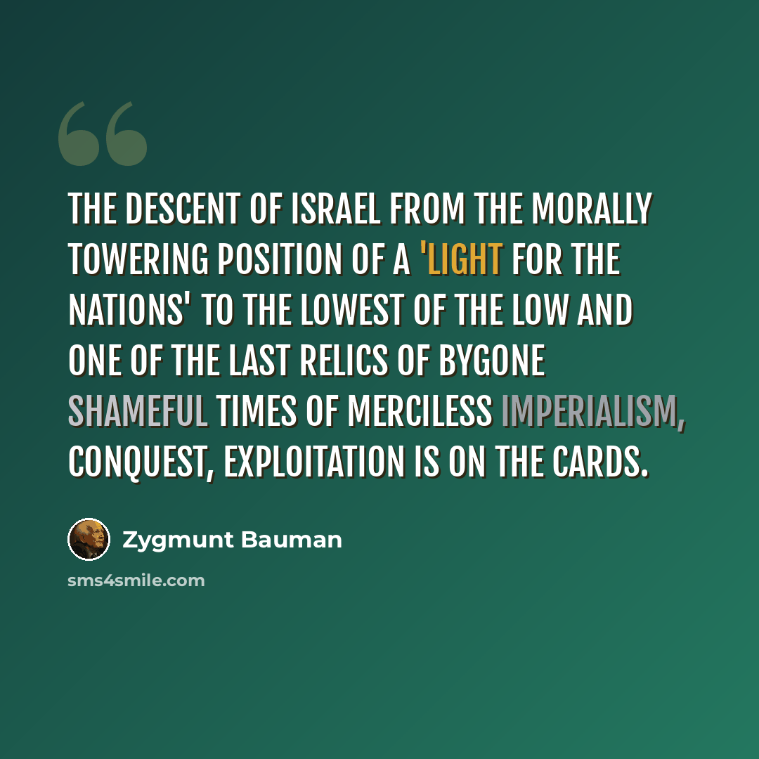 “The descent of Israel from the morally towering position of a 'light for the nations' to the lowest of the low and one of the last relics of bygone shameful times of merciless imperialism, conquest, exploitation is on the cards.” quote by Zygmunt Bauman