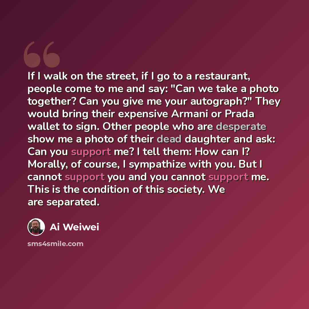 “If I walk on the street, if I go to a restaurant, people come to me and say: "Can we take a photo together? Can you give me your autograph?" They would bring their expensive Armani or Prada wallet to sign. Other people who are desperate show me a photo of their dead daughter and ask: Can you…” quote by Ai Weiwei