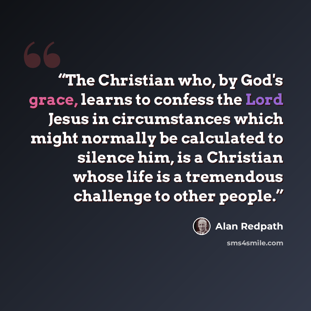 “The Christian who, by God's grace, learns to confess the Lord Jesus in circumstances which might normally be calculated to silence him, is a Christian whose life is a tremendous challenge to other people.” quote by Alan Redpath