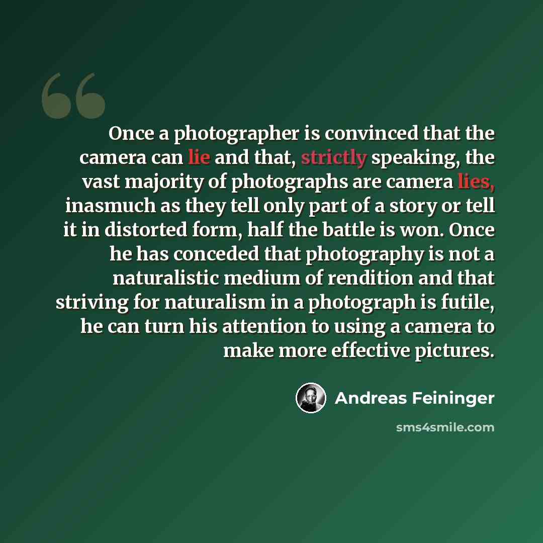“Once a photographer is convinced that the camera can lie and that, strictly speaking, the vast majority of photographs are camera lies, inasmuch as they tell only part of a story or tell it in distorted form, half the battle is won. Once he has conceded that photography is not a naturalistic…” quote by Andreas Feininger