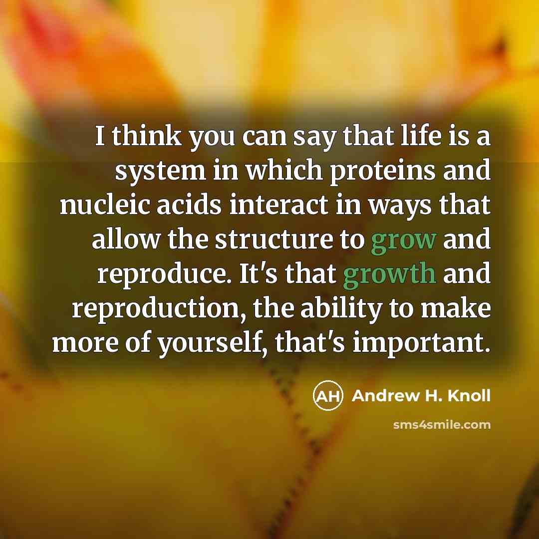 “I think you can say that life is a system in which proteins and nucleic acids interact in ways that allow the structure to grow and reproduce. It's that growth and reproduction, the ability to make more of yourself, that's important.” quote by Andrew H. Knoll