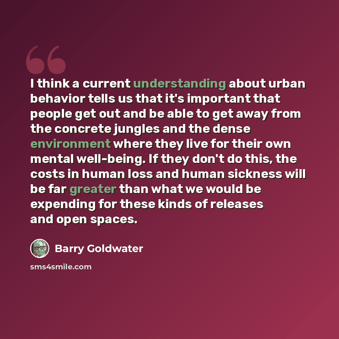 “I think a current understanding about urban behavior tells us that it's important that people get out and be able to get away from the concrete jungles and the dense environment where they live for their own mental well-being. If they don't do this, the costs in human loss and human sickness will…” quote by Barry Goldwater