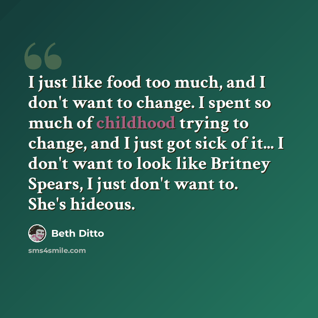 “I just like food too much, and I don't want to change. I spent so much of childhood trying to change, and I just got sick of it... I don't want to look like Britney Spears, I just don't want to. She's hideous.” quote by Beth Ditto