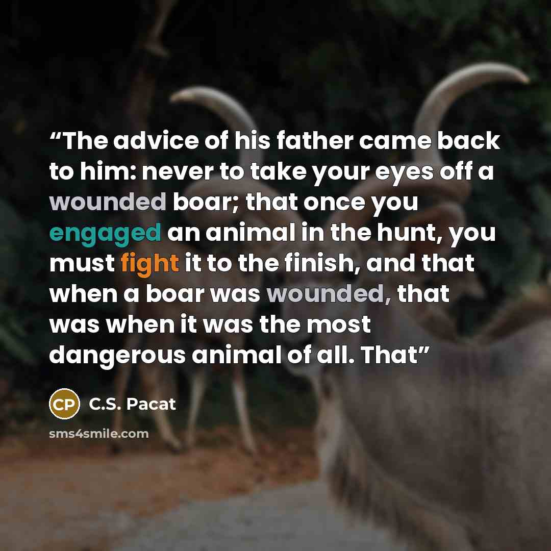 “The advice of his father came back to him: never to take your eyes off a wounded boar; that once you engaged an animal in the hunt, you must fight it to the finish, and that when a boar was wounded, that was when it was the most dangerous animal of all. That” quote by C.S. Pacat