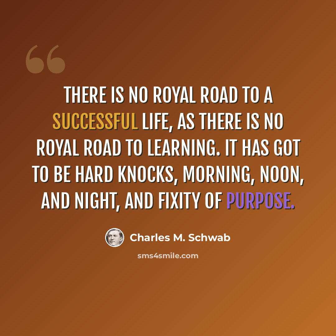 “There is no royal road to a successful life, as there is no royal road to learning. It has got to be hard knocks, morning, noon, and night, and fixity of purpose.” quote by Charles M. Schwab