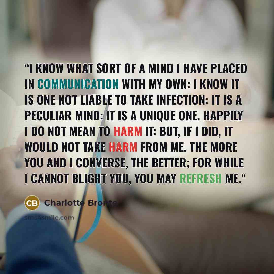 “I know what sort of a mind I have placed in communication with my own: I know it is one not liable to take infection: it is a peculiar mind: it is a unique one. Happily I do not mean to harm it: but, if I did, it would not take harm from me. The more you and I converse, the better; for while I…” quote by Charlotte Brontë