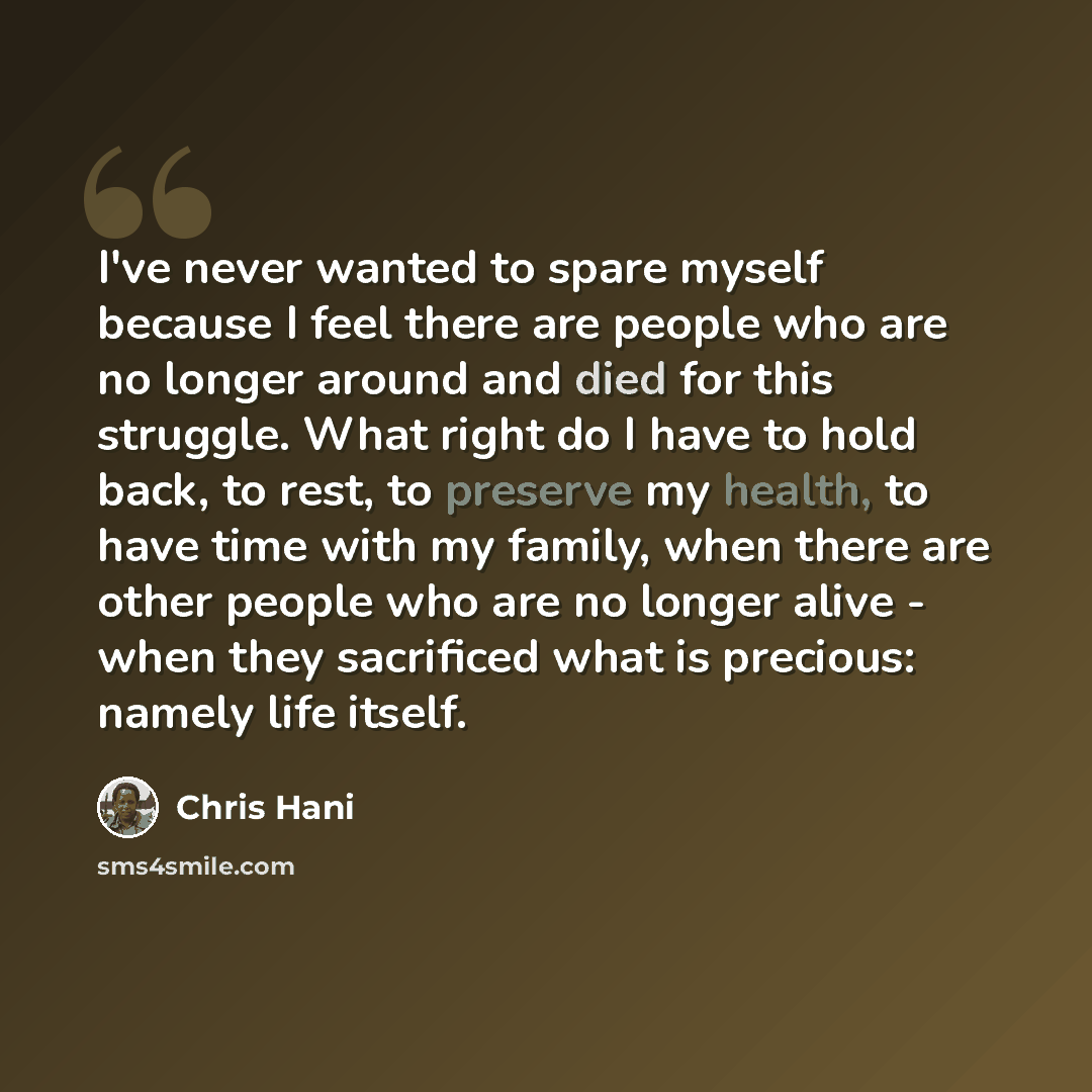 “I've never wanted to spare myself because I feel there are people who are no longer around and died for this struggle. What right do I have to hold back, to rest, to preserve my health, to have time with my family, when there are other people who are no longer alive - when they sacrificed what is…” quote by Chris Hani