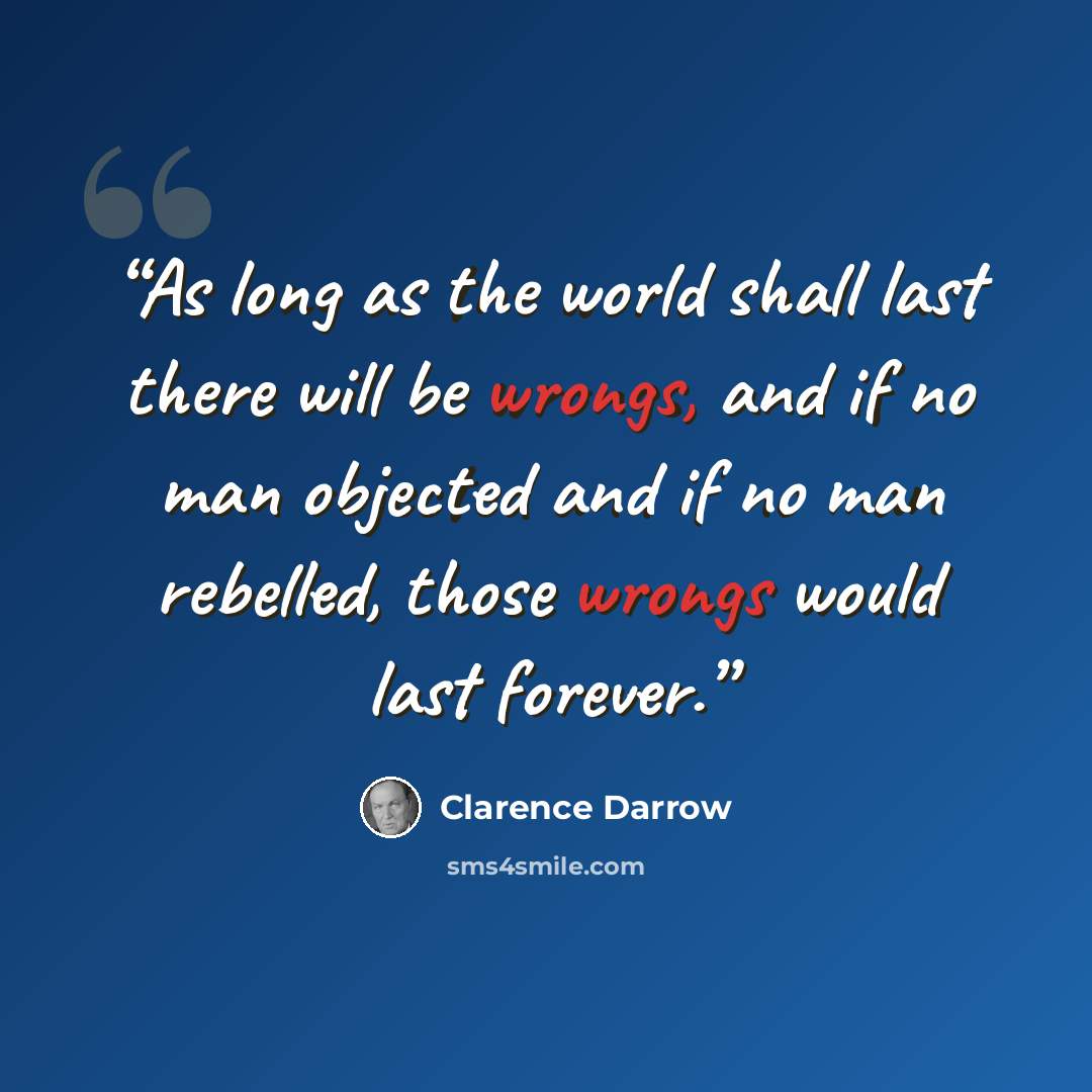 “As long as the world shall last there will be wrongs, and if no man objected and if no man rebelled, those wrongs would last forever.” quote by Clarence Darrow