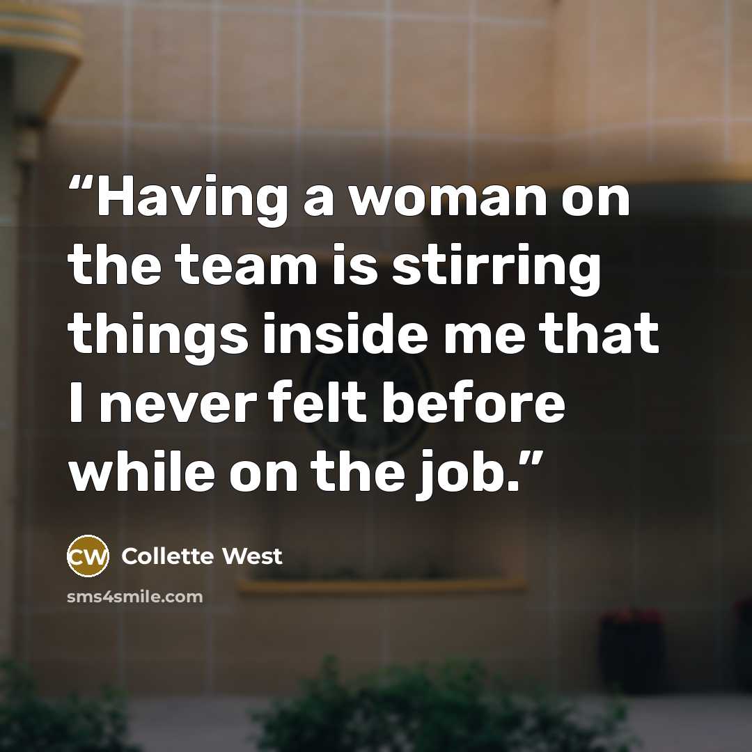 “Having a woman on the team is stirring things inside me that I never felt before while on the job.” quote by Collette West
