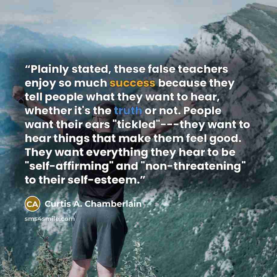 “Plainly stated, these false teachers enjoy so much success because they tell people what they want to hear, whether it's the truth or not. People want their ears "tickled"---they want to hear things that make them feel good. They want everything they hear to be "self-affirming" and…” quote by Curtis A. Chamberlain